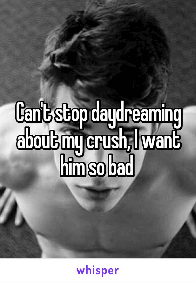 Can't stop daydreaming about my crush, I want him so bad 