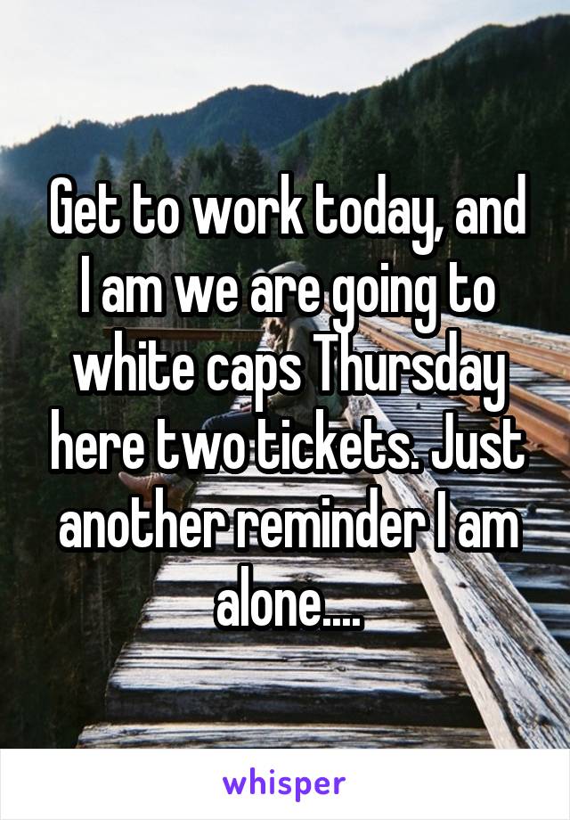 Get to work today, and I am we are going to white caps Thursday here two tickets. Just another reminder I am alone....