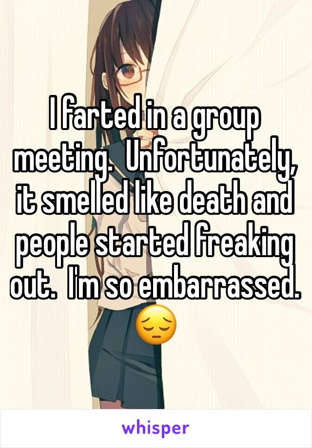 I farted in a group meeting.  Unfortunately, it smelled like death and people started freaking out.  I'm so embarrassed.  
😔