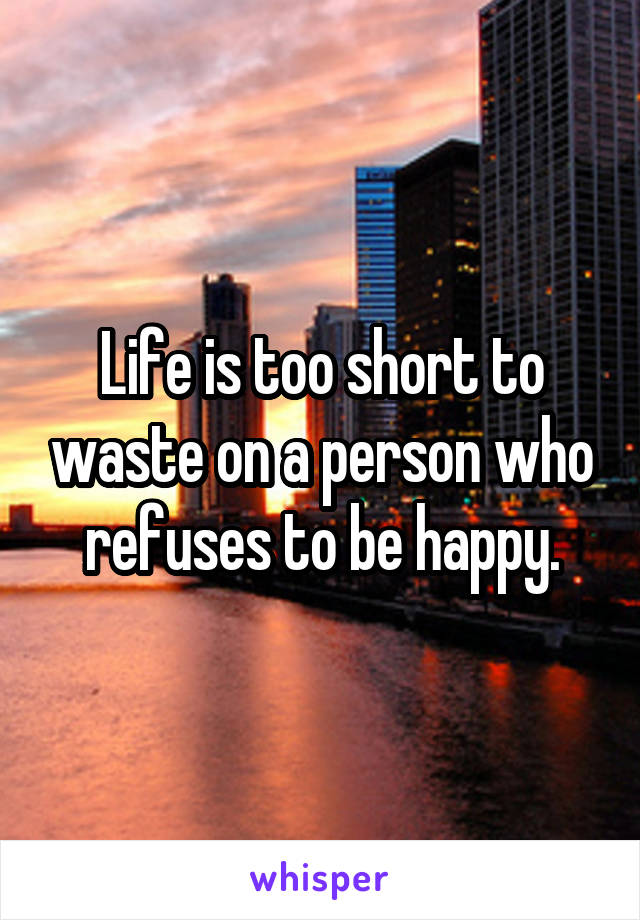 Life is too short to waste on a person who refuses to be happy.