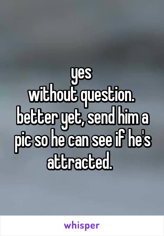 yes 
without question. 
better yet, send him a pic so he can see if he's attracted.  