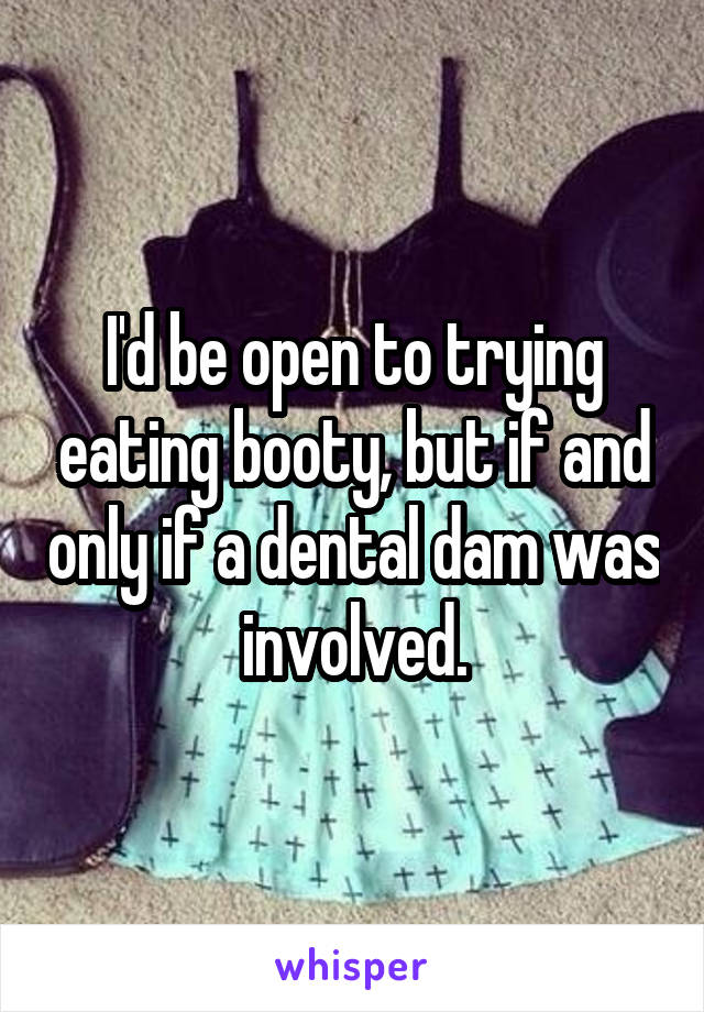 I'd be open to trying eating booty, but if and only if a dental dam was involved.