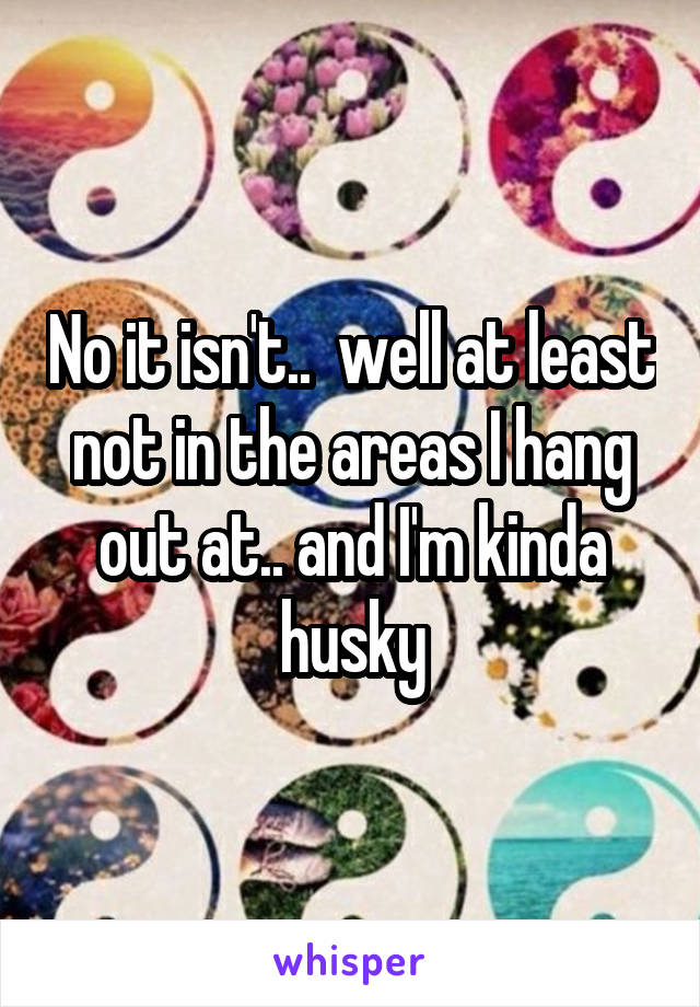 No it isn't..  well at least not in the areas I hang out at.. and I'm kinda husky