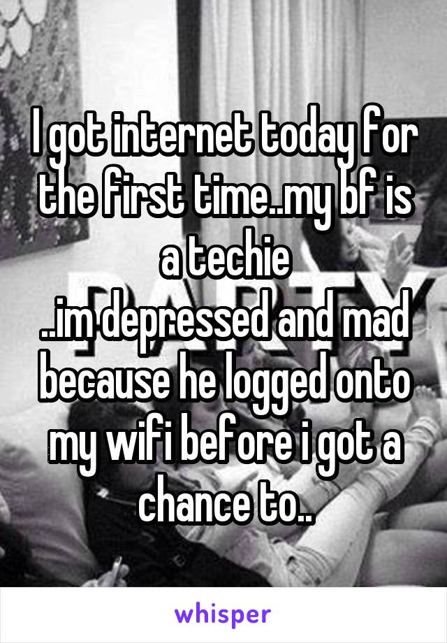 I got internet today for the first time..my bf is a techie
..im depressed and mad because he logged onto my wifi before i got a chance to..