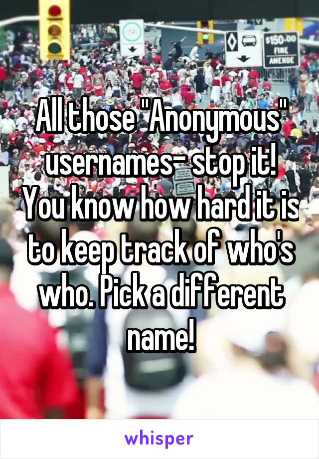 All those "Anonymous" usernames- stop it! You know how hard it is to keep track of who's who. Pick a different name!