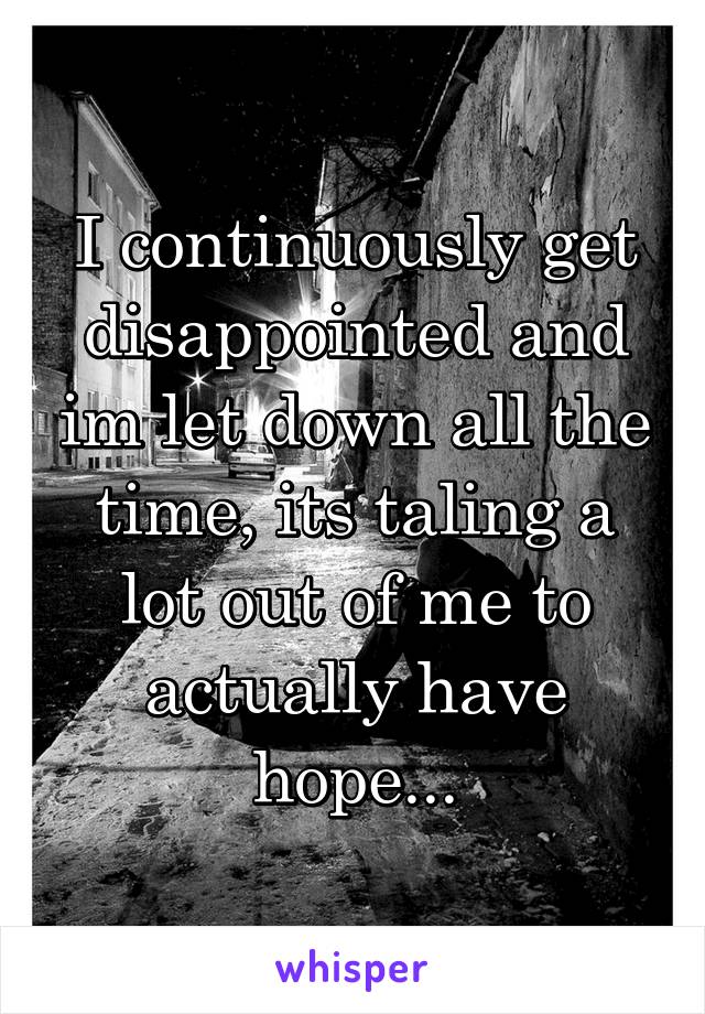 I continuously get disappointed and im let down all the time, its taling a lot out of me to actually have hope...