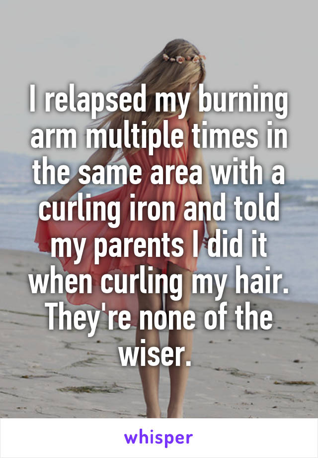 I relapsed my burning arm multiple times in the same area with a curling iron and told my parents I did it when curling my hair. They're none of the wiser. 