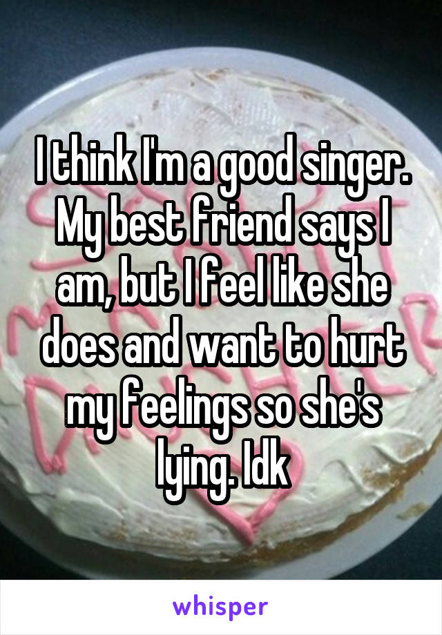 I think I'm a good singer. My best friend says I am, but I feel like she does and want to hurt my feelings so she's lying. Idk