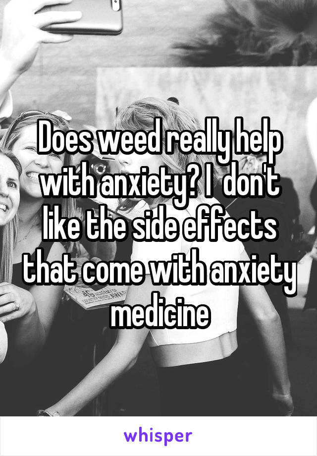 Does weed really help with anxiety? I  don't like the side effects that come with anxiety medicine
