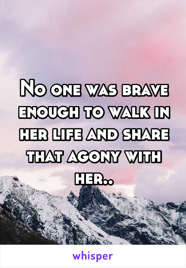 No one was brave enough to walk in her life and share that agony with her..