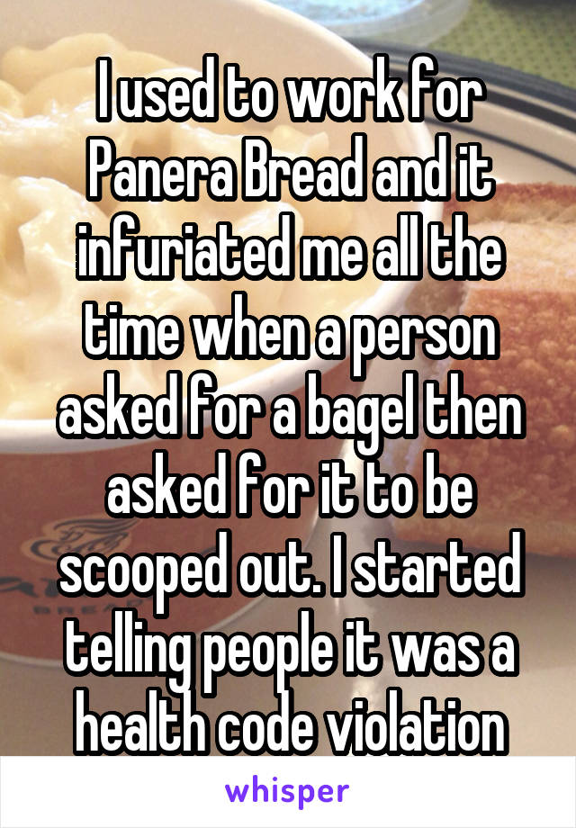 I used to work for Panera Bread and it infuriated me all the time when a person asked for a bagel then asked for it to be scooped out. I started telling people it was a health code violation