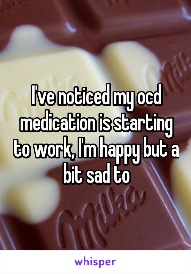 I've noticed my ocd medication is starting to work, I'm happy but a bit sad to