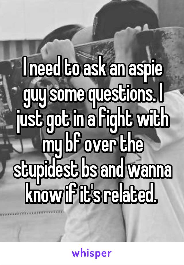 I need to ask an aspie guy some questions. I just got in a fight with my bf over the stupidest bs and wanna know if it's related. 