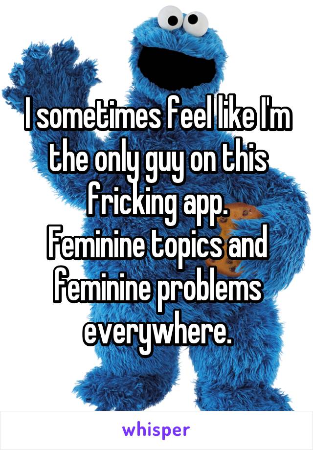 I sometimes feel like I'm the only guy on this fricking app.
Feminine topics and feminine problems everywhere.