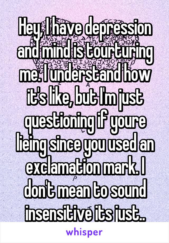 Hey, I have depression and mind is tourturing me. I understand how it's like, but I'm just questioning if youre lieing since you used an exclamation mark. I don't mean to sound insensitive its just..