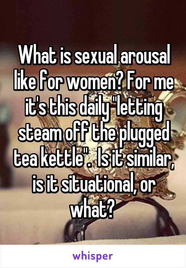 What is sexual arousal like for women? For me it's this daily "letting steam off the plugged tea kettle".  Is it similar, is it situational, or what? 