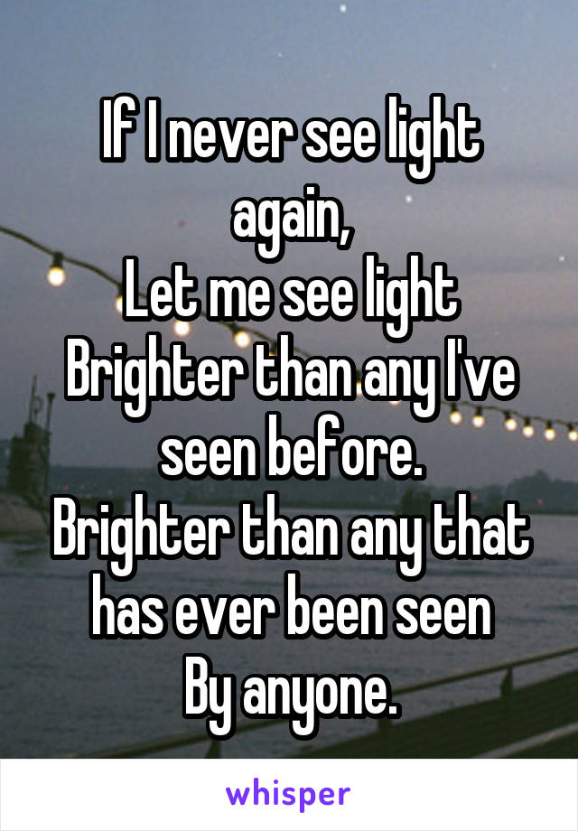 If I never see light again,
Let me see light
Brighter than any I've seen before.
Brighter than any that has ever been seen
By anyone.