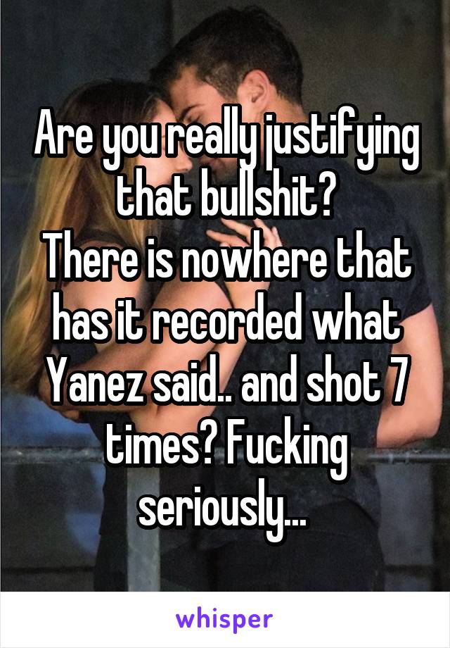 Are you really justifying that bullshit?
There is nowhere that has it recorded what Yanez said.. and shot 7 times? Fucking seriously... 