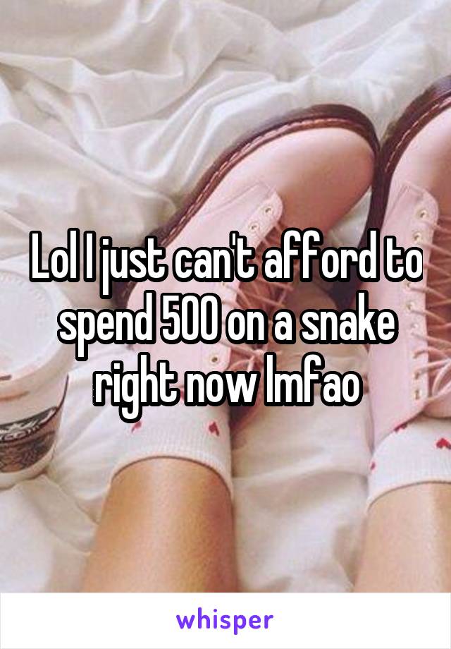 Lol I just can't afford to spend 500 on a snake right now lmfao