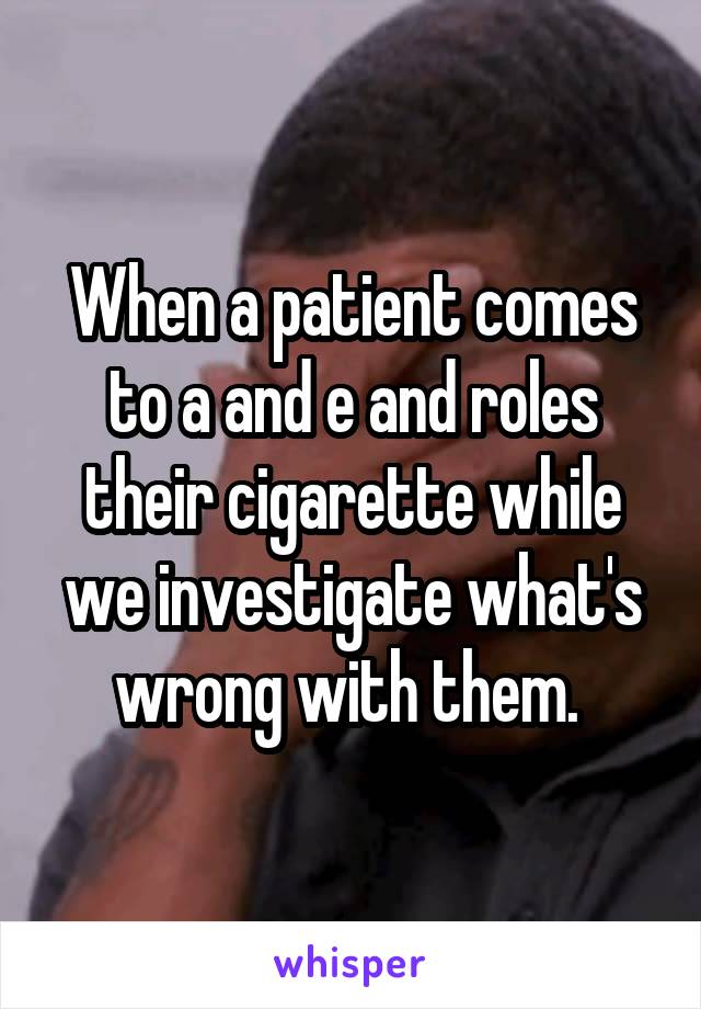 When a patient comes to a and e and roles their cigarette while we investigate what's wrong with them. 