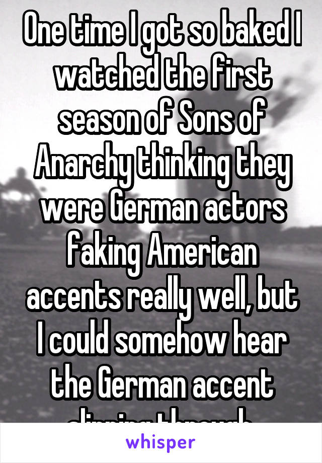 One time I got so baked I watched the first season of Sons of Anarchy thinking they were German actors faking American accents really well, but I could somehow hear the German accent slipping through.