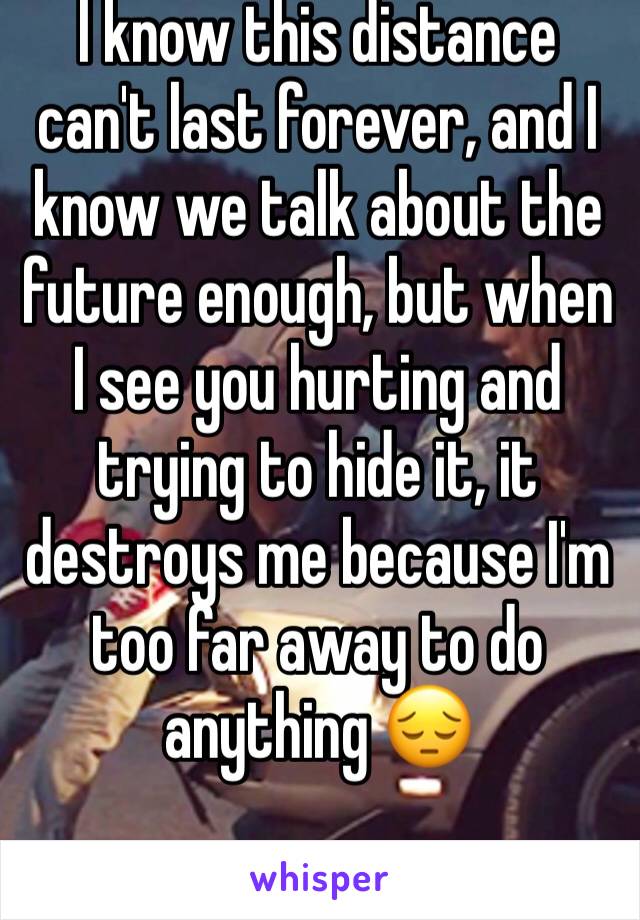 I know this distance can't last forever, and I know we talk about the future enough, but when I see you hurting and trying to hide it, it destroys me because I'm too far away to do anything 😔