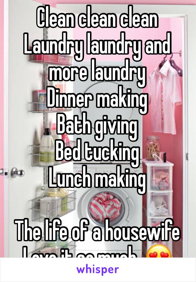 Clean clean clean
Laundry laundry and more laundry 
Dinner making 
Bath giving 
Bed tucking 
Lunch making

The life of a housewife 
Love it so much. 😍