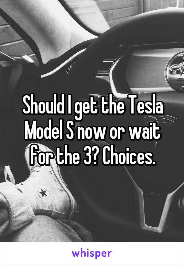 Should I get the Tesla Model S now or wait for the 3? Choices.