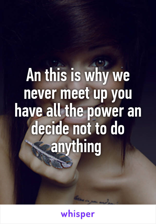 An this is why we never meet up you have all the power an decide not to do anything 