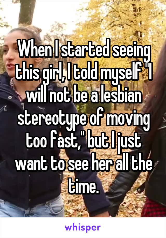 When I started seeing this girl, I told myself "I will not be a lesbian stereotype of moving too fast," but I just want to see her all the time.
