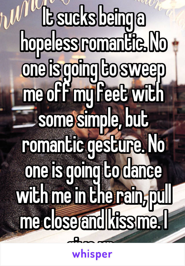 It sucks being a hopeless romantic. No one is going to sweep me off my feet with some simple, but romantic gesture. No one is going to dance with me in the rain, pull me close and kiss me. I give up..