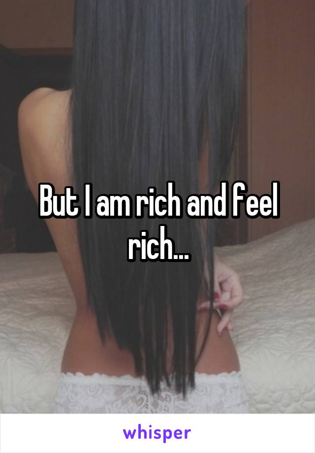 But I am rich and feel rich...