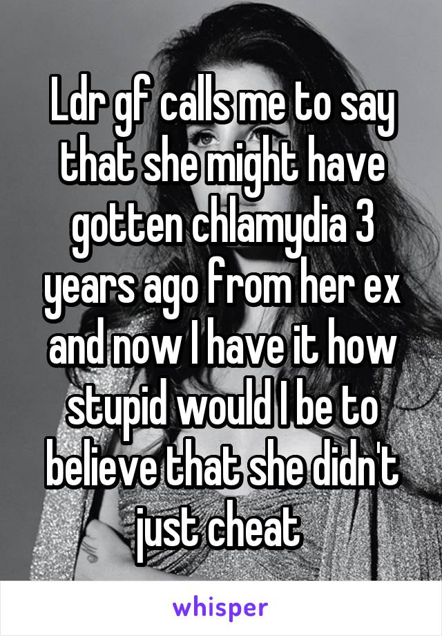 Ldr gf calls me to say that she might have gotten chlamydia 3 years ago from her ex and now I have it how stupid would I be to believe that she didn't just cheat 