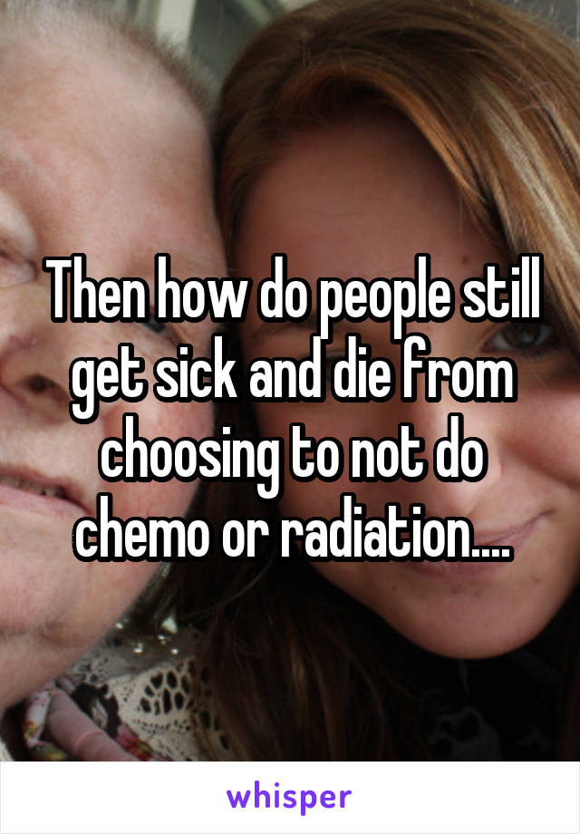 Then how do people still get sick and die from choosing to not do chemo or radiation....