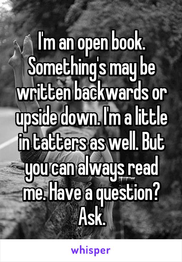 I'm an open book. Something's may be written backwards or upside down. I'm a little in tatters as well. But you can always read me. Have a question? Ask.