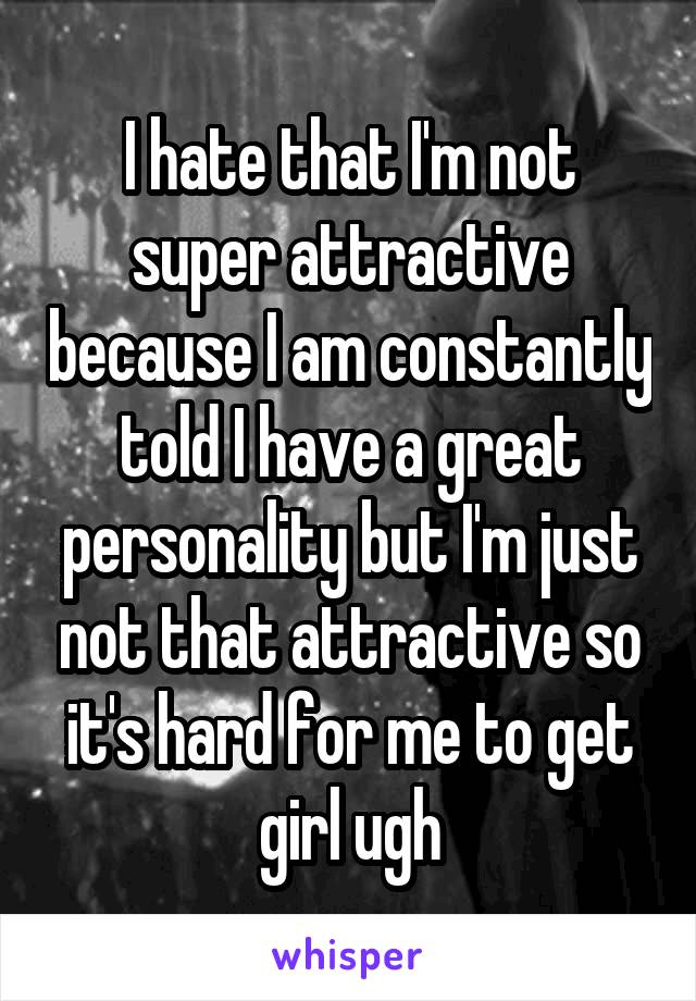 I hate that I'm not super attractive because I am constantly told I have a great personality but I'm just not that attractive so it's hard for me to get girl ugh