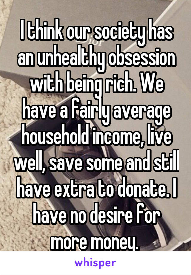 I think our society has an unhealthy obsession with being rich. We have a fairly average household income, live well, save some and still have extra to donate. I have no desire for more money. 