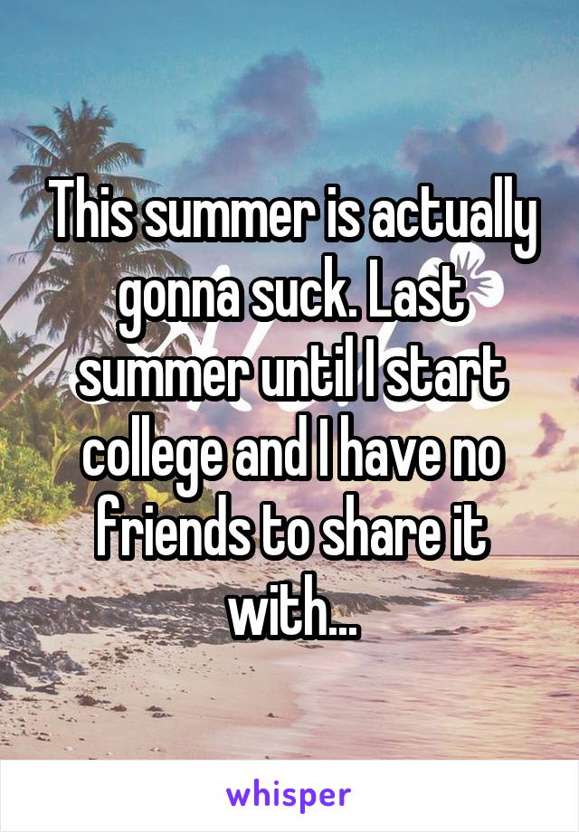 This summer is actually gonna suck. Last summer until I start college and I have no friends to share it with...