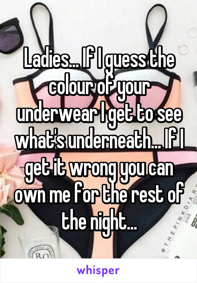 Ladies... If I guess the colour of your underwear I get to see what's underneath... If I get it wrong you can own me for the rest of the night...