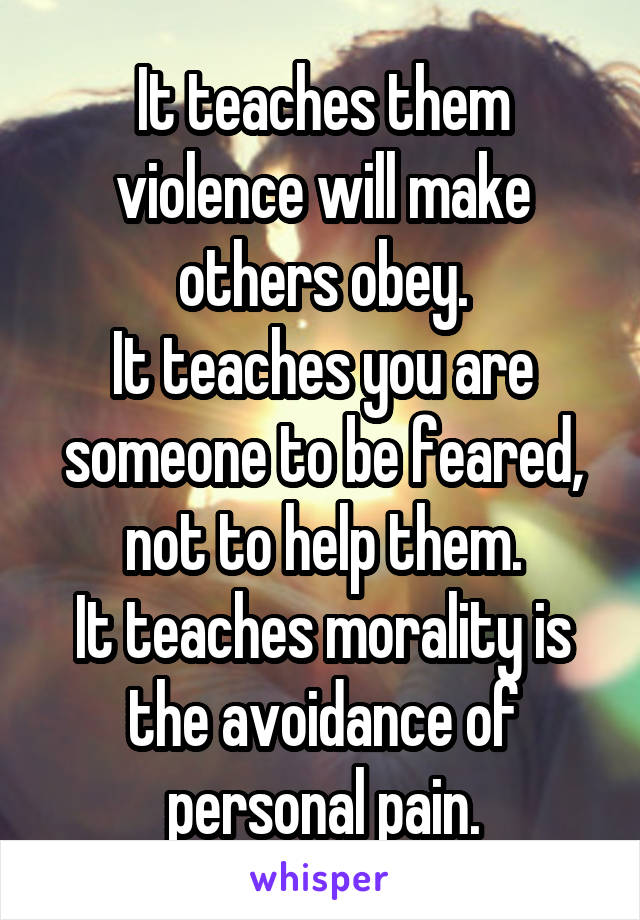 It teaches them violence will make others obey.
It teaches you are someone to be feared, not to help them.
It teaches morality is the avoidance of personal pain.