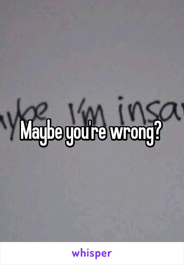 Maybe you're wrong? 