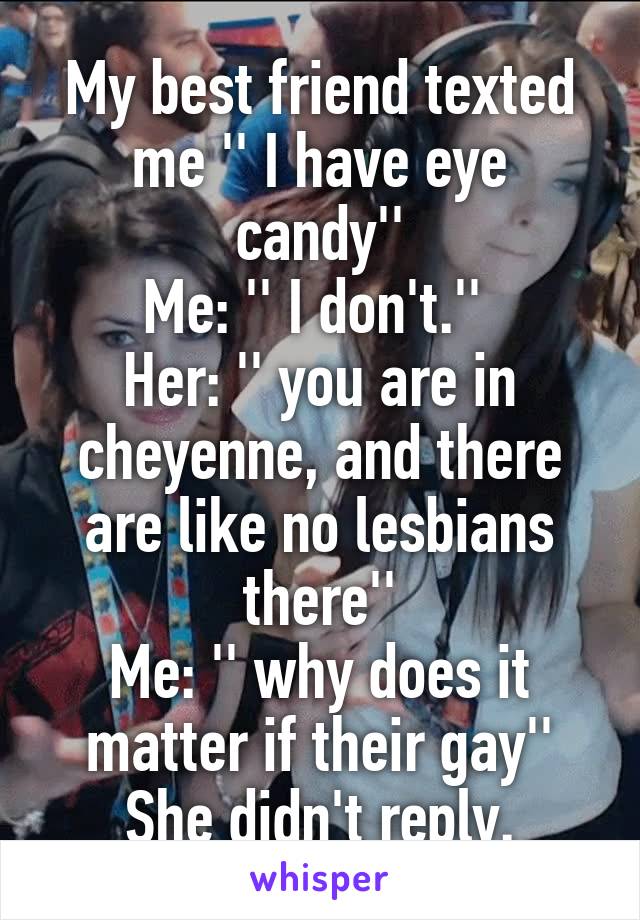 My best friend texted me '' I have eye candy''
Me: '' I don't.'' 
Her: '' you are in cheyenne, and there are like no lesbians there''
Me: '' why does it matter if their gay''
She didn't reply.