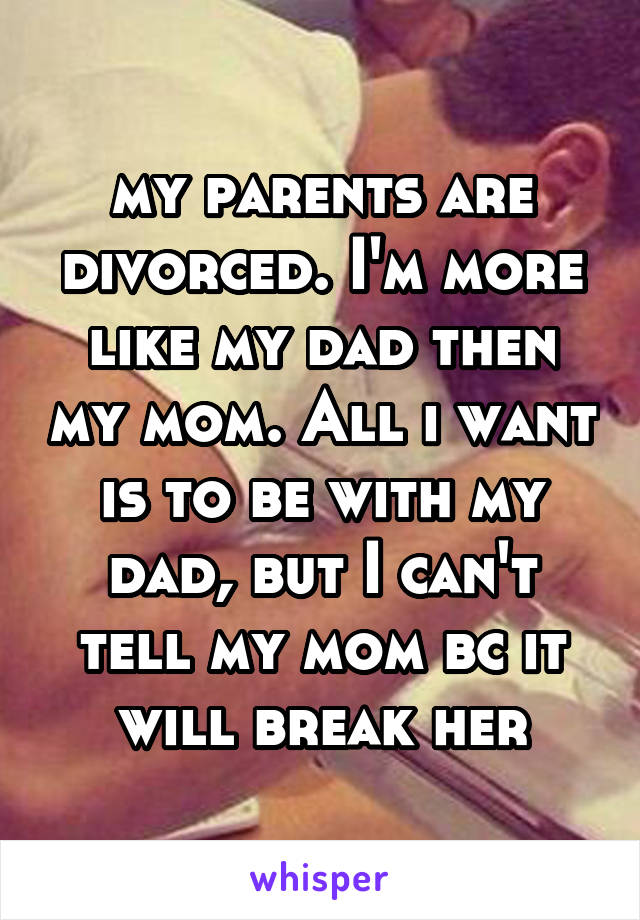 my parents are divorced. I'm more like my dad then my mom. All i want is to be with my dad, but I can't tell my mom bc it will break her