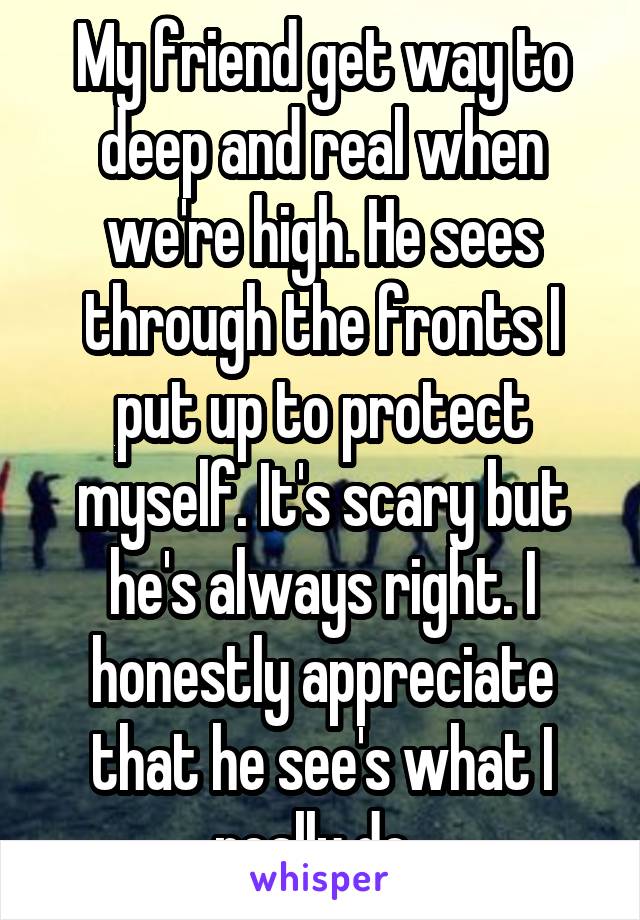 My friend get way to deep and real when we're high. He sees through the fronts I put up to protect myself. It's scary but he's always right. I honestly appreciate that he see's what I really do. 