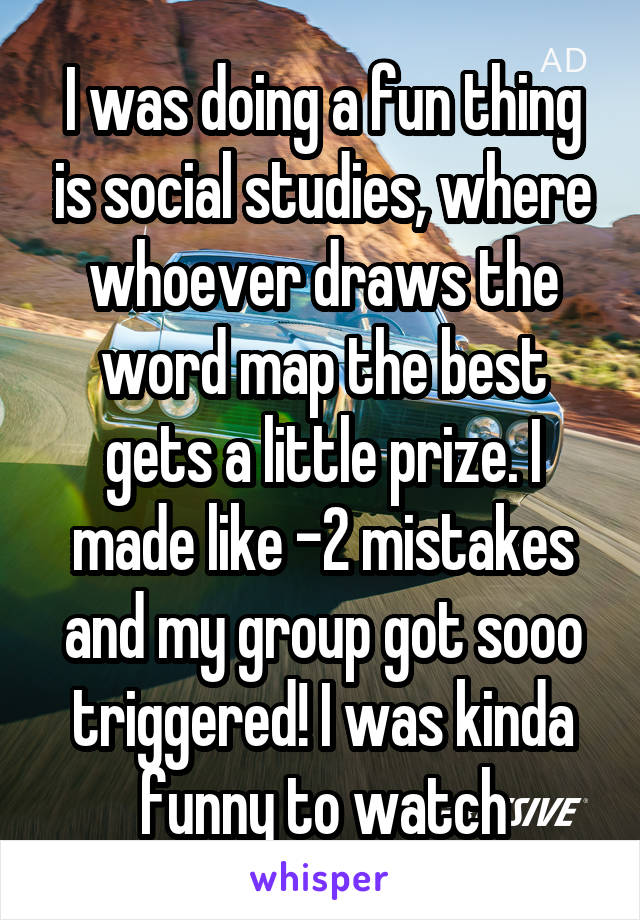 I was doing a fun thing is social studies, where whoever draws the word map the best gets a little prize. I made like -2 mistakes and my group got sooo triggered! I was kinda funny to watch