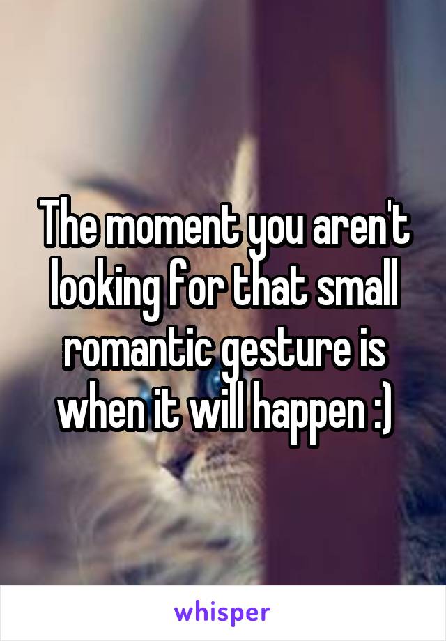 The moment you aren't looking for that small romantic gesture is when it will happen :)