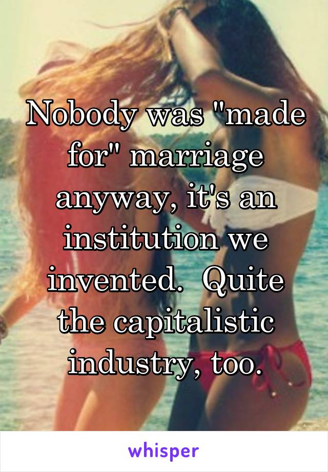 Nobody was "made for" marriage anyway, it's an institution we invented.  Quite the capitalistic industry, too.