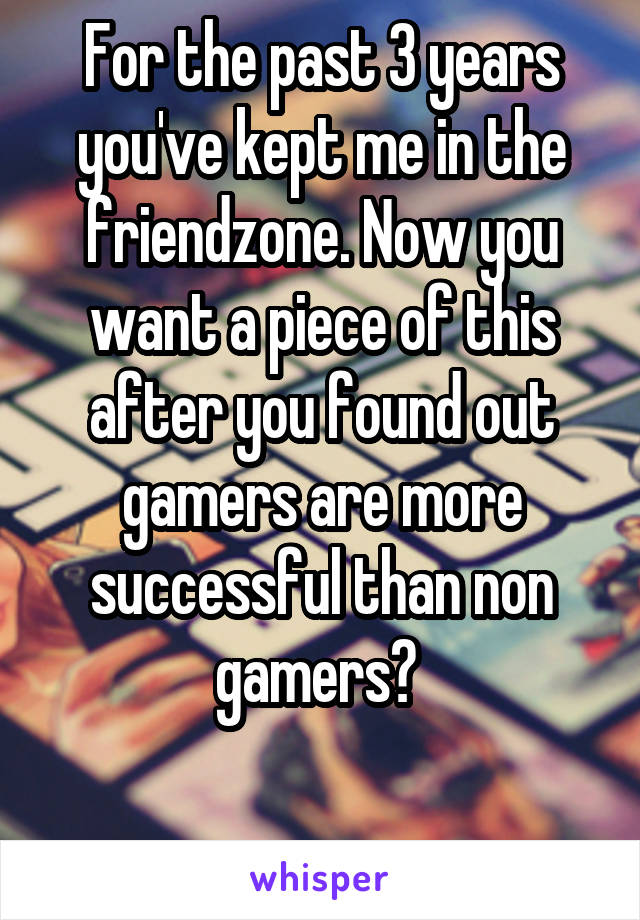 For the past 3 years you've kept me in the friendzone. Now you want a piece of this after you found out gamers are more successful than non gamers? 

