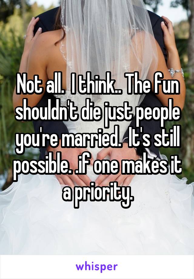 Not all.  I think.. The fun shouldn't die just people you're married.  It's still possible. .if one makes it a priority.