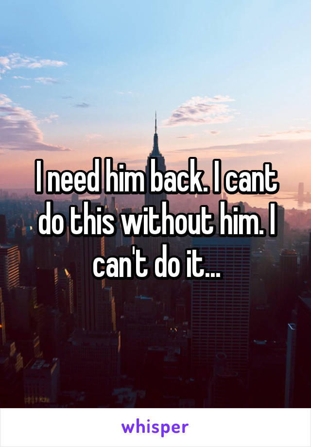 I need him back. I cant do this without him. I can't do it...